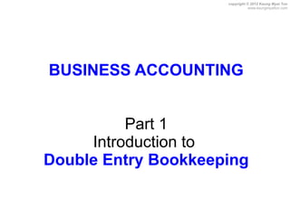 copyright © 2012 Kaung Myat Tun
                                www.kaungmyattun.com




BUSINESS ACCOUNTING


          Part 1
     Introduction to
Double Entry Bookkeeping
 