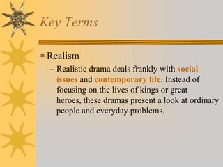 Key Terms
Realism
– Realistic drama deals frankly with social
issues and contemporary life. Instead of
focusing on the lives of kings or great
heroes, these dramas present a look at ordinary
people and everyday problems.

 
