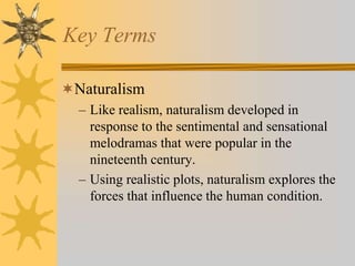 Key Terms
Naturalism
– Like realism, naturalism developed in
response to the sentimental and sensational
melodramas that were popular in the
nineteenth century.
– Using realistic plots, naturalism explores the
forces that influence the human condition.

 