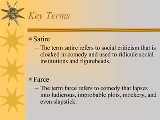 Key Terms
Satire
– The term satire refers to social criticism that is
cloaked in comedy and used to ridicule social
institutions and figureheads.

Farce
– The term farce refers to comedy that lapses
into ludicrous, improbable plots, mockery, and
even slapstick.

 