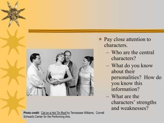  Pay close attention to

characters.
– Who are the central
characters?
– What do you know
about their
personalities? How do
you know this
information?
– What are the
characters’ strengths
and weaknesses?

Photo credit: Cat on a Hot Tin Roof by Tennessee Williams. Cornell
Schwartz Center for the Performing Arts.

 