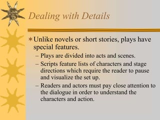 Dealing with Details
Unlike novels or short stories, plays have

special features.
– Plays are divided into acts and scenes.
– Scripts feature lists of characters and stage
directions which require the reader to pause
and visualize the set up.
– Readers and actors must pay close attention to
the dialogue in order to understand the
characters and action.

 