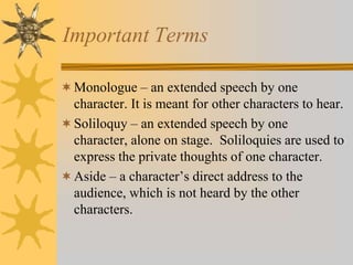 Important Terms
 Monologue – an extended speech by one
character. It is meant for other characters to hear.
 Soliloquy – an extended speech by one
character, alone on stage. Soliloquies are used to
express the private thoughts of one character.
 Aside – a character’s direct address to the
audience, which is not heard by the other

characters.

 