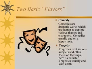 Two Basic “Flavors”
 Comedy

Comedies are
dramatic works which
use humor to explore
various themes and
characters. Comedies
usually end on a
happy note.
 Tragedy
Tragedies treat serious
subjects and often
focus on the tragic
hero’s character.
Tragedies usually end
with death.

 