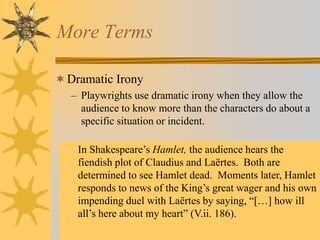 More Terms
 Dramatic Irony
– Playwrights use dramatic irony when they allow the
audience to know more than the characters do about a
specific situation or incident.
In Shakespeare’s Hamlet, the audience hears the
fiendish plot of Claudius and Laërtes. Both are
determined to see Hamlet dead. Moments later, Hamlet
responds to news of the King’s great wager and his own
impending duel with Laërtes by saying, “[…] how ill
all’s here about my heart” (V.ii. 186).

 