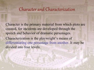 Character and Characterization
Character is the primary material from which plots are
created, for incidents are developed through the
speech and behavior of dramatic personages.
Characterization is the playwright’s means of
differentiating one personage from another. It may be
divided into four levels.
 