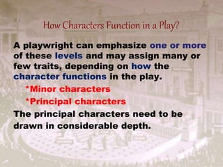 A playwright can emphasize one or more
of these levels and may assign many or
few traits, depending on how the
character functions in the play.
*Minor characters
*Principal characters
The principal characters need to be
drawn in considerable depth.
How Characters Function in a Play?
 