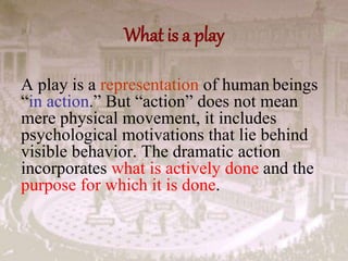What is a play
A play is a representation of human beings
“in action.” But “action” does not mean
mere physical movement, it includes
psychological motivations that lie behind
visible behavior. The dramatic action
incorporates what is actively done and the
purpose for which it is done.
 