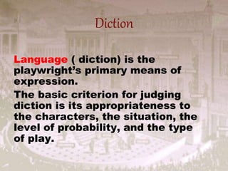 Diction
Language ( diction) is the
playwright’s primary means of
expression.
The basic criterion for judging
diction is its appropriateness to
the characters, the situation, the
level of probability, and the type
of play.
 