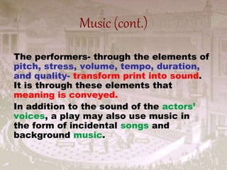 Music (cont.)
The performers- through the elements of
pitch, stress, volume, tempo, duration,
and quality- transform print into sound.
It is through these elements that
meaning is conveyed.
In addition to the sound of the actors’
voices, a play may also use music in
the form of incidental songs and
background music.
 