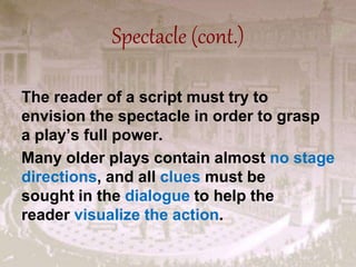 Spectacle (cont.)
The reader of a script must try to
envision the spectacle in order to grasp
a play’s full power.
Many older plays contain almost no stage
directions, and all clues must be
sought in the dialogue to help the
reader visualize the action.
 