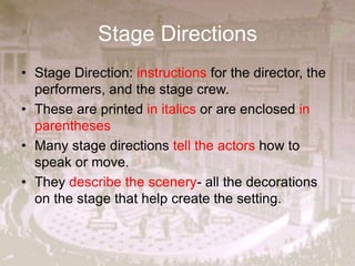 Stage Directions
• Stage Direction: instructions for the director, the
performers, and the stage crew.
• These are printed in italics or are enclosed in
parentheses
• Many stage directions tell the actors how to
speak or move.
• They describe the scenery- all the decorations
on the stage that help create the setting.
 