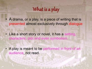 What is a play
• A drama, or a play, is a piece of writing that is
presented almost exclusively through dialogue
• Like a short story or novel, it has a setting,
characters, plot and even symbolism.
• A play is meant to be performed in front of an
audience, not read.
 