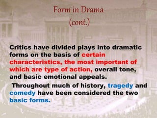 Form in Drama
(cont.)
Critics have divided plays into dramatic
forms on the basis of certain
characteristics, the most important of
which are type of action, overall tone,
and basic emotional appeals.
Throughout much of history, tragedy and
comedy have been considered the two
basic forms.
 