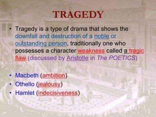 TRAGEDY
• Tragedy is a type of drama that shows the
downfall and destruction of a noble or
outstanding person, traditionally one who
possesses a character weakness called a tragic
flaw (discussed by Aristotle in The POETICS)
• Macbeth (ambition)
• Othello (jealousy)
• Hamlet (indecisiveness)
 