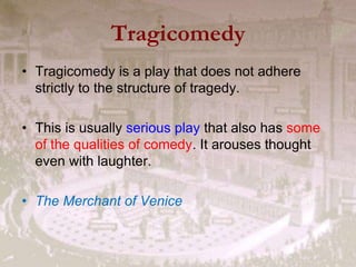 Tragicomedy
• Tragicomedy is a play that does not adhere
strictly to the structure of tragedy.
• This is usually serious play that also has some
of the qualities of comedy. It arouses thought
even with laughter.
• The Merchant of Venice
 