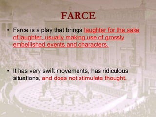 FARCE
• Farce is a play that brings laughter for the sake
of laughter, usually making use of grossly
embellished events and characters.
• It has very swift movements, has ridiculous
situations, and does not stimulate thought.
 