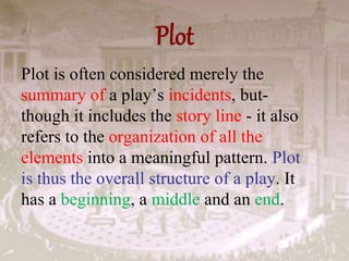 Plot
Plot is often considered merely the
summary of a play’s incidents, but-
though it includes the story line - it also
refers to the organization of all the
elements into a meaningful pattern. Plot
is thus the overall structure of a play. It
has a beginning, a middle and an end.
 