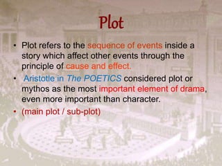 Plot
• Plot refers to the sequence of events inside a
story which affect other events through the
principle of cause and effect.
• Aristotle in The POETICS considered plot or
mythos as the most important element of drama,
even more important than character.
• (main plot / sub-plot)
 