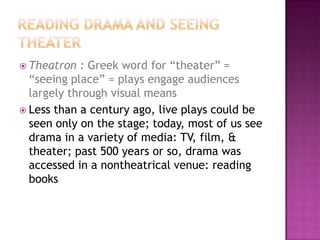  Theatron : Greek word for “theater” =
“seeing place” = plays engage audiences
largely through visual means
 Less than a century ago, live plays could be
seen only on the stage; today, most of us see
drama in a variety of media: TV, film, &
theater; past 500 years or so, drama was
accessed in a nontheatrical venue: reading
books
 