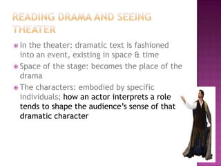  In the theater: dramatic text is fashioned
into an event, existing in space & time
 Space of the stage: becomes the place of the
drama
 The characters: embodied by specific
individuals; how an actor interprets a role
tends to shape the audience’s sense of that
dramatic character
 