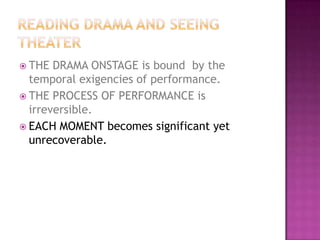  THE DRAMA ONSTAGE is bound by the
temporal exigencies of performance.
 THE PROCESS OF PERFORMANCE is
irreversible.
 EACH MOMENT becomes significant yet
unrecoverable.
 