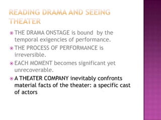  THE DRAMA ONSTAGE is bound by the
temporal exigencies of performance.
 THE PROCESS OF PERFORMANCE is
irreversible.
 EACH MOMENT becomes significant yet
unrecoverable.
 A THEATER COMPANY inevitably confronts
material facts of the theater: a specific cast
of actors
 