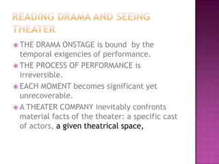  THE DRAMA ONSTAGE is bound by the
temporal exigencies of performance.
 THE PROCESS OF PERFORMANCE is
irreversible.
 EACH MOMENT becomes significant yet
unrecoverable.
 A THEATER COMPANY inevitably confronts
material facts of the theater: a specific cast
of actors, a given theatrical space,
 