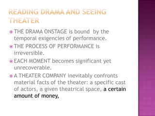  THE DRAMA ONSTAGE is bound by the
temporal exigencies of performance.
 THE PROCESS OF PERFORMANCE is
irreversible.
 EACH MOMENT becomes significant yet
unrecoverable.
 A THEATER COMPANY inevitably confronts
material facts of the theater: a specific cast
of actors, a given theatrical space, a certain
amount of money,
 