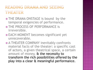  THE DRAMA ONSTAGE is bound by the
temporal exigencies of performance.
 THE PROCESS OF PERFORMANCE is
irreversible.
 EACH MOMENT becomes significant yet
unrecoverable.
 A THEATER COMPANY inevitably confronts
material facts of the theater: a specific cast
of actors, a given theatrical space, a certain
amount of money, & the necessity to
transform the rich possibilities offered by the
play into a clear & meaningful performance.
 