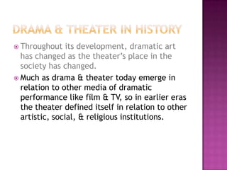  Throughout its development, dramatic art
has changed as the theater’s place in the
society has changed.
 Much as drama & theater today emerge in
relation to other media of dramatic
performance like film & TV, so in earlier eras
the theater defined itself in relation to other
artistic, social, & religious institutions.
 