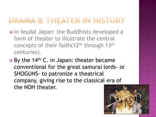  In feudal Japan: the Buddhists developed a
form of theater to illustrate the central
concepts of their faith(12th through 13th
centuries).
 By the 14th C. in Japan: theater became
conventional for the great samurai lords- or
SHOGUNS- to patronize a theatrical
company, giving rise to the classical era of
the NOH theater.
 