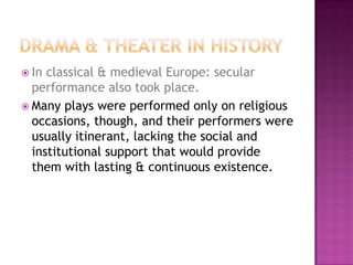  In classical & medieval Europe: secular
performance also took place.
 Many plays were performed only on religious
occasions, though, and their performers were
usually itinerant, lacking the social and
institutional support that would provide
them with lasting & continuous existence.
 