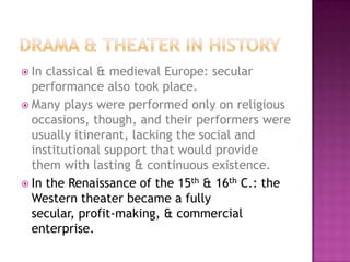  In classical & medieval Europe: secular
performance also took place.
 Many plays were performed only on religious
occasions, though, and their performers were
usually itinerant, lacking the social and
institutional support that would provide
them with lasting & continuous existence.
 In the Renaissance of the 15th & 16th C.: the
Western theater became a fully
secular, profit-making, & commercial
enterprise.
 