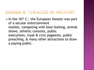  In the 16th C.: the European theater was part
of a secular entertainment
market, competing with bear-baiting, animal
shows, athletic contests, public
executions, royal & civic pageants, public
preaching, & many other attractions to draw
a paying public.
 