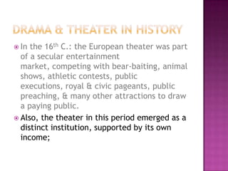  In the 16th C.: the European theater was part
of a secular entertainment
market, competing with bear-baiting, animal
shows, athletic contests, public
executions, royal & civic pageants, public
preaching, & many other attractions to draw
a paying public.
 Also, the theater in this period emerged as a
distinct institution, supported by its own
income;
 