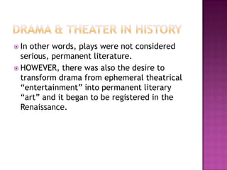  In other words, plays were not considered
serious, permanent literature.
 HOWEVER, there was also the desire to
transform drama from ephemeral theatrical
“entertainment” into permanent literary
“art” and it began to be registered in the
Renaissance.
 