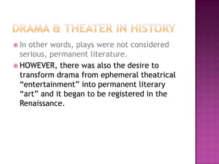  In other words, plays were not considered
serious, permanent literature.
 HOWEVER, there was also the desire to
transform drama from ephemeral theatrical
“entertainment” into permanent literary
“art” and it began to be registered in the
Renaissance.
 