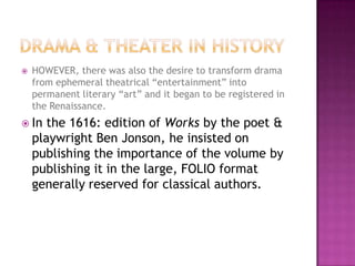  HOWEVER, there was also the desire to transform drama
from ephemeral theatrical “entertainment” into
permanent literary “art” and it began to be registered in
the Renaissance.
 In the 1616: edition of Works by the poet &
playwright Ben Jonson, he insisted on
publishing the importance of the volume by
publishing it in the large, FOLIO format
generally reserved for classical authors.
 