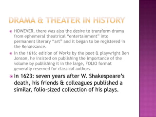  HOWEVER, there was also the desire to transform drama
from ephemeral theatrical “entertainment” into
permanent literary “art” and it began to be registered in
the Renaissance.
 In the 1616: edition of Works by the poet & playwright Ben
Jonson, he insisted on publishing the importance of the
volume by publishing it in the large, FOLIO format
generally reserved for classical authors.
 In 1623: seven years after W. Shakespeare’s
death, his friends & colleagues published a
similar, folio-sized collection of his plays.
 