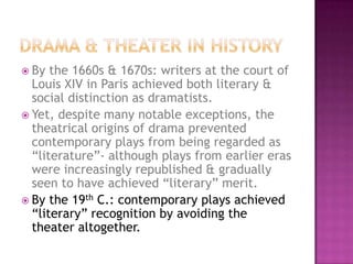  By the 1660s & 1670s: writers at the court of
Louis XIV in Paris achieved both literary &
social distinction as dramatists.
 Yet, despite many notable exceptions, the
theatrical origins of drama prevented
contemporary plays from being regarded as
“literature”- although plays from earlier eras
were increasingly republished & gradually
seen to have achieved “literary” merit.
 By the 19th C.: contemporary plays achieved
“literary” recognition by avoiding the
theater altogether.
 