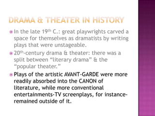  In the late 19th C.: great playwrights carved a
space for themselves as dramatists by writing
plays that were unstageable.
 20th-century drama & theater: there was a
split between “literary drama” & the
“popular theater.”
 Plays of the artistic AVANT-GARDE were more
readily absorbed into the CANON of
literature, while more conventional
entertainments-TV screenplays, for instance-
remained outside of it.
 