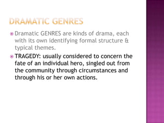  Dramatic GENRES are kinds of drama, each
with its own identifying formal structure &
typical themes.
 TRAGEDY: usually considered to concern the
fate of an individual hero, singled out from
the community through circumstances and
through his or her own actions.
 