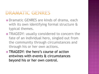  Dramatic GENRES are kinds of drama, each
with its own identifying formal structure &
typical themes.
 TRAGEDY: usually considered to concern the
fate of an individual hero, singled out from
the community through circumstances and
through his or her own actions.
 TRAGEDY: the hero’s course of action
entwines with events & circumstances
beyond his or her own control.
 