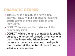  TRAGEDY: as a result, the hero’s final
downfall-usually, but not always involving
death-seems at once both chosen and
inevitable.
 COMEDY: focuses on the fortunes of the
community itself.
 COMEDY: while the hero of tragedy is usually
unique, the heroes of comedy often come in
pairs: the lovers who triumph over their
parents in romantic comedies, the dupe &
the trickster at the center of more ironic or
satirical comic modes.
 