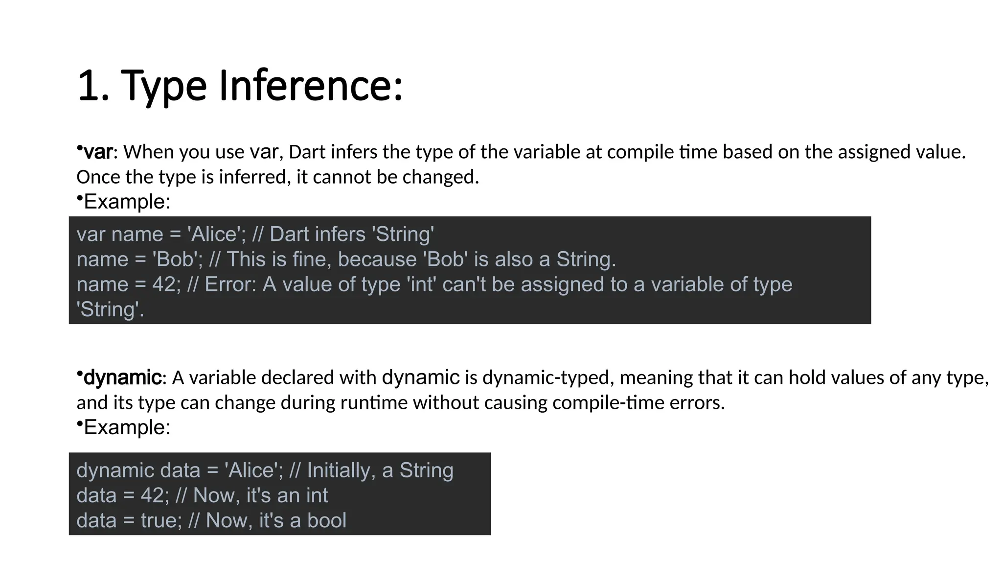 1. Type Inference:
•var: When you use var, Dart infers the type of the variable at compile time based on the assigned value.
Once the type is inferred, it cannot be changed.
•Example:
•dynamic: A variable declared with dynamic is dynamic-typed, meaning that it can hold values of any type,
and its type can change during runtime without causing compile-time errors.
•Example:
var name = 'Alice'; // Dart infers 'String'
name = 'Bob'; // This is fine, because 'Bob' is also a String.
name = 42; // Error: A value of type 'int' can't be assigned to a variable of type
'String'.
dynamic data = 'Alice'; // Initially, a String
data = 42; // Now, it's an int
data = true; // Now, it's a bool
 