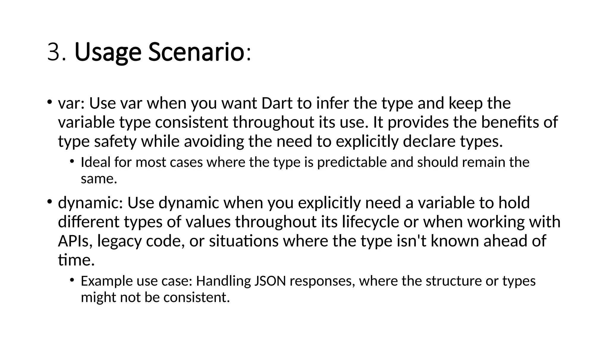 3. Usage Scenario:
• var: Use var when you want Dart to infer the type and keep the
variable type consistent throughout its use. It provides the benefits of
type safety while avoiding the need to explicitly declare types.
• Ideal for most cases where the type is predictable and should remain the
same.
• dynamic: Use dynamic when you explicitly need a variable to hold
different types of values throughout its lifecycle or when working with
APIs, legacy code, or situations where the type isn't known ahead of
time.
• Example use case: Handling JSON responses, where the structure or types
might not be consistent.
 