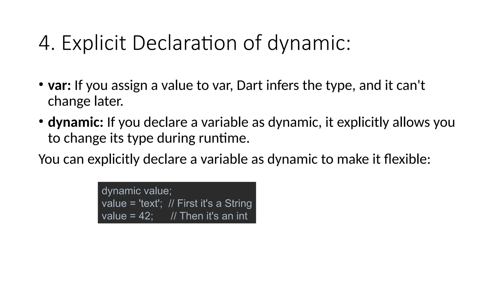 4. Explicit Declaration of dynamic:
• var: If you assign a value to var, Dart infers the type, and it can't
change later.
• dynamic: If you declare a variable as dynamic, it explicitly allows you
to change its type during runtime.
You can explicitly declare a variable as dynamic to make it flexible:
dynamic value;
value = 'text'; // First it's a String
value = 42; // Then it's an int
 