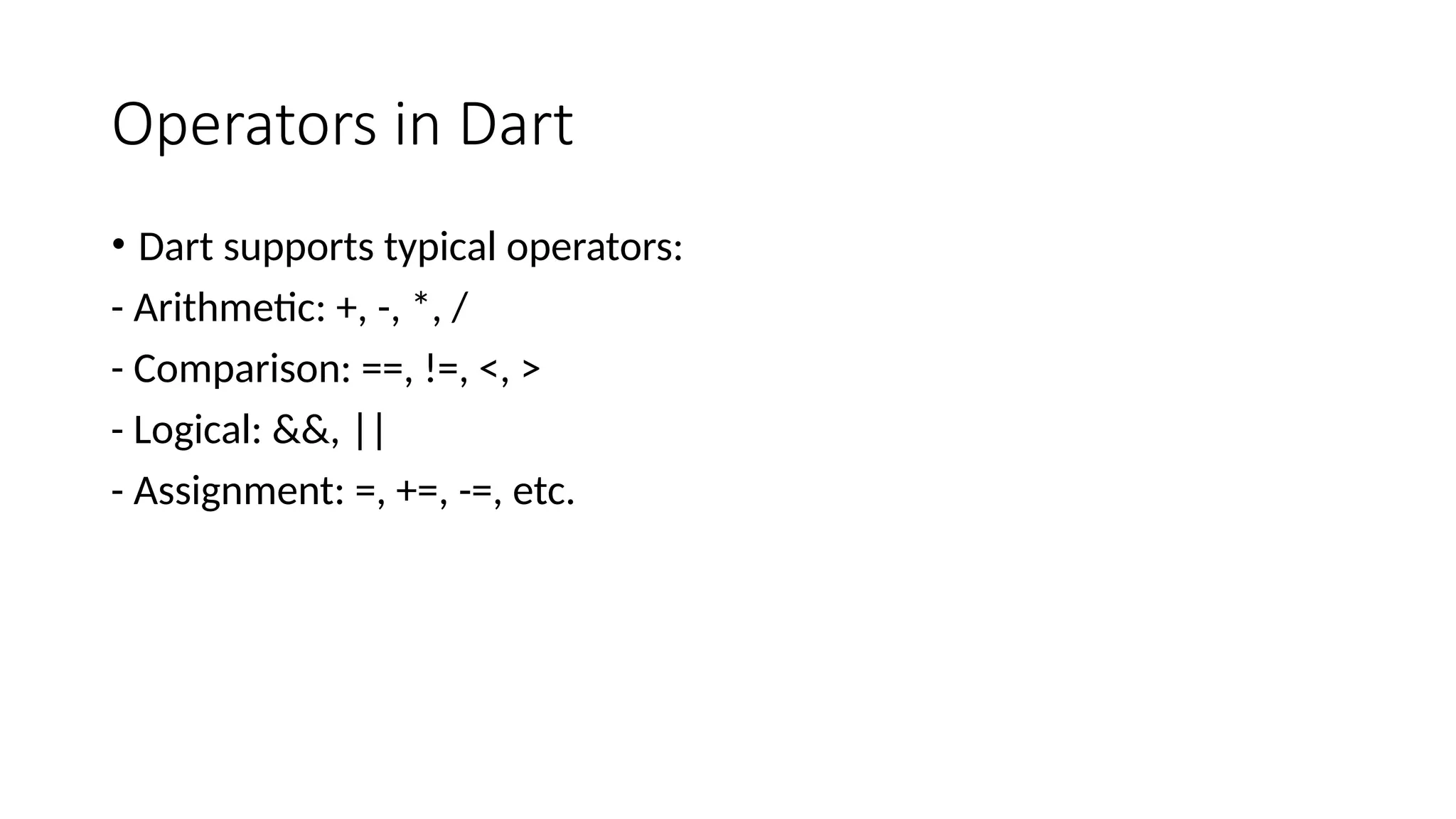 Operators in Dart
• Dart supports typical operators:
- Arithmetic: +, -, *, /
- Comparison: ==, !=, <, >
- Logical: &&, ||
- Assignment: =, +=, -=, etc.
 