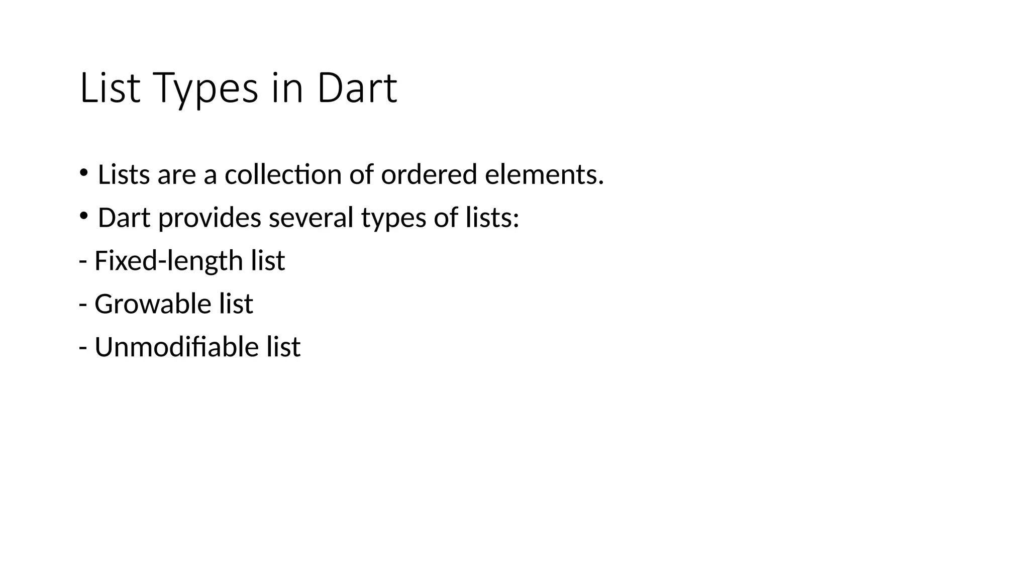 List Types in Dart
• Lists are a collection of ordered elements.
• Dart provides several types of lists:
- Fixed-length list
- Growable list
- Unmodifiable list
 